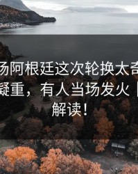 凌晨这场阿根廷这次轮换太奇怪，领队一脸凝重，有人当场发火｜篮球彩解读！