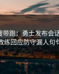 别被热搜带跑：勇士发布会话里带刺，体能教练回应防守漏人句句有火