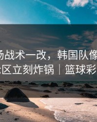 CBA临场战术一改，韩国队像换了队，评论区立刻炸锅｜篮球彩解读
