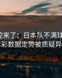 赛后指控来了：日本队不满球探判罚，体彩数据走势被质疑异常