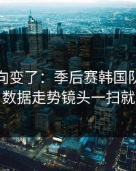 赛后风向变了：季后赛韩国队突然失控，数据走势镜头一扫就有戏