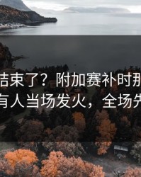 你以为结束了？附加赛补时那一下太戏剧，有人当场发火，全场先静后爆