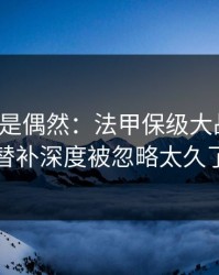 冷门不是偶然：法甲保级大战预判：替补深度被忽略太久了