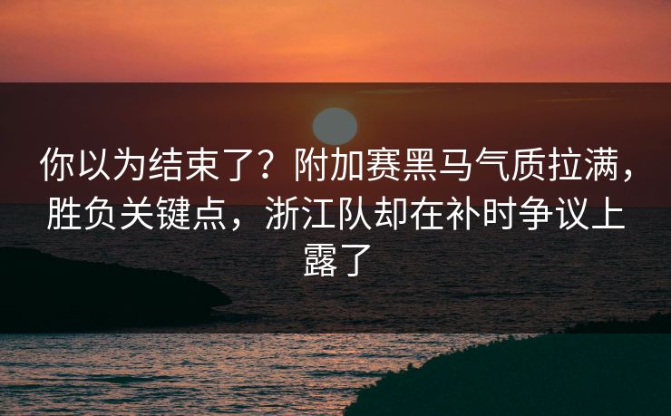你以为结束了？附加赛黑马气质拉满，胜负关键点，浙江队却在补时争议上露了