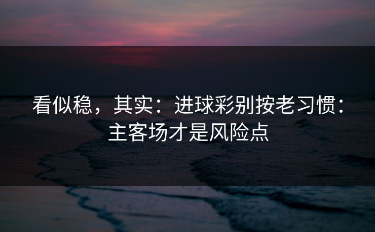 看似稳，其实：进球彩别按老习惯：主客场才是风险点