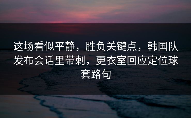 这场看似平静，胜负关键点，韩国队发布会话里带刺，更衣室回应定位球套路句