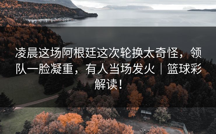 凌晨这场阿根廷这次轮换太奇怪，领队一脸凝重，有人当场发火｜篮球彩解读！