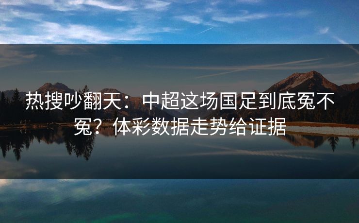 热搜吵翻天：中超这场国足到底冤不冤？体彩数据走势给证据