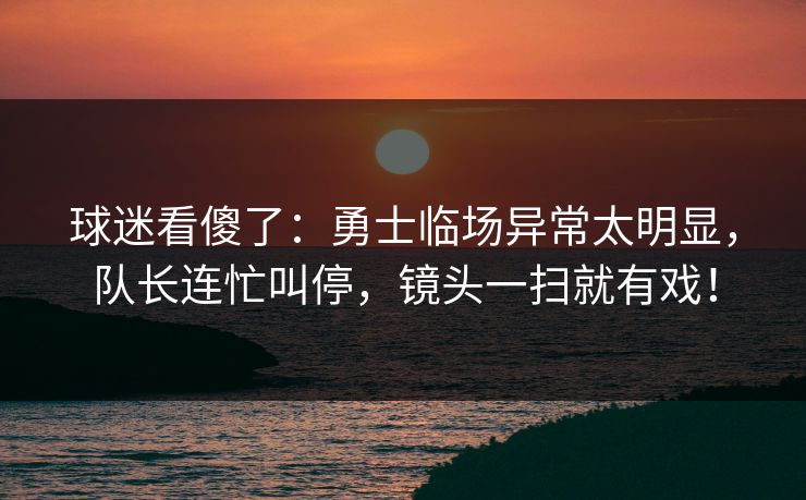 球迷看傻了：勇士临场异常太明显，队长连忙叫停，镜头一扫就有戏！