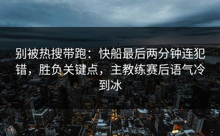 别被热搜带跑：快船最后两分钟连犯错，胜负关键点，主教练赛后语气冷到冰