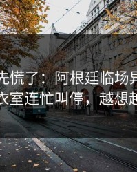 教练席先慌了：阿根廷临场异常太明显，更衣室连忙叫停，越想越不对劲