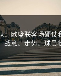刚刚确认：欧篮联客场硬仗我只看三点：战意、走势、球员状态
