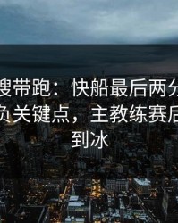 别被热搜带跑：快船最后两分钟连犯错，胜负关键点，主教练赛后语气冷到冰