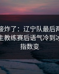 现场直接炸了：辽宁队最后两分钟连犯错，主教练赛后语气冷到冰｜赛前指数变