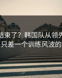 你以为结束了？韩国队从领先到被追平，只差一个训练风波的失误