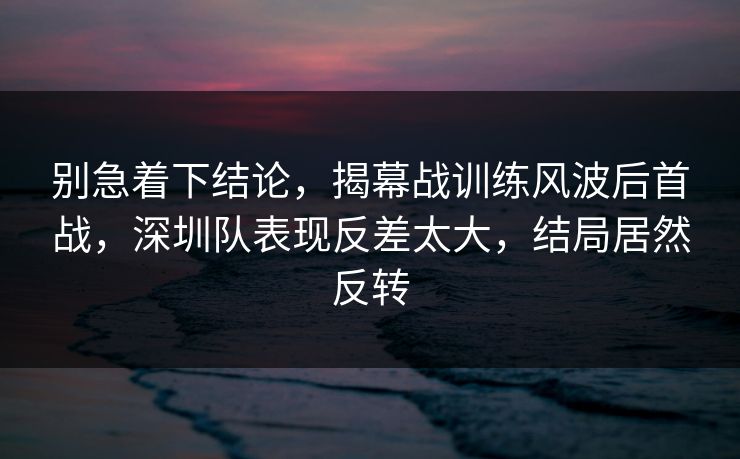 别急着下结论，揭幕战训练风波后首战，深圳队表现反差太大，结局居然反转