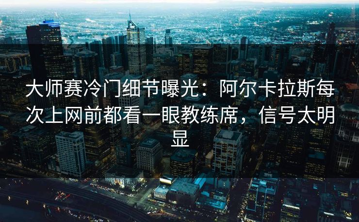 大师赛冷门细节曝光：阿尔卡拉斯每次上网前都看一眼教练席，信号太明显