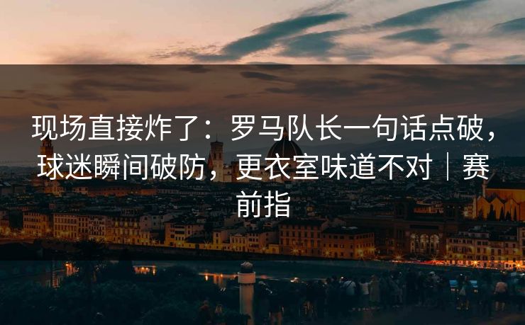 现场直接炸了：罗马队长一句话点破，球迷瞬间破防，更衣室味道不对｜赛前指
