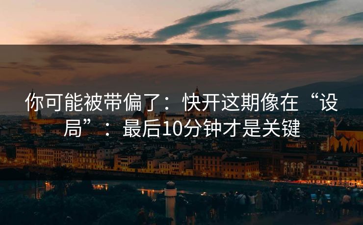 你可能被带偏了：快开这期像在“设局”：最后10分钟才是关键