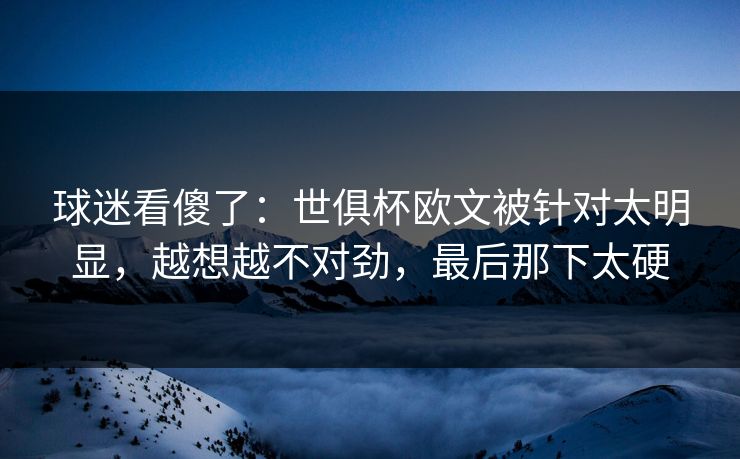 球迷看傻了：世俱杯欧文被针对太明显，越想越不对劲，最后那下太硬