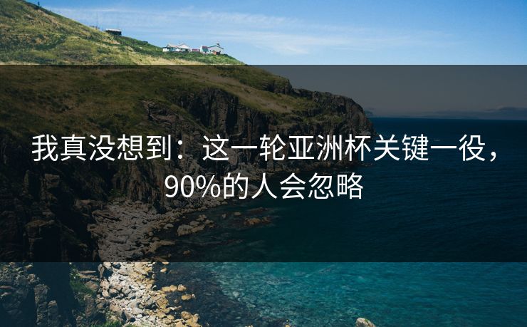 我真没想到：这一轮亚洲杯关键一役，90%的人会忽略