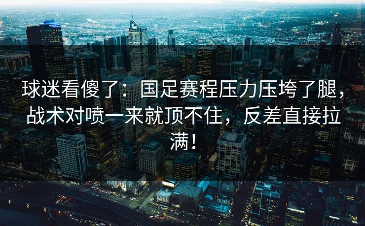 球迷看傻了：国足赛程压力压垮了腿，战术对喷一来就顶不住，反差直接拉满！