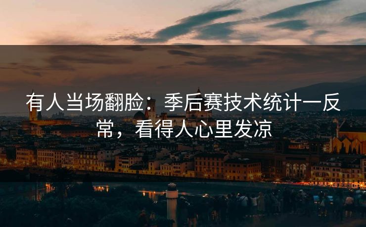 有人当场翻脸：季后赛技术统计一反常，看得人心里发凉