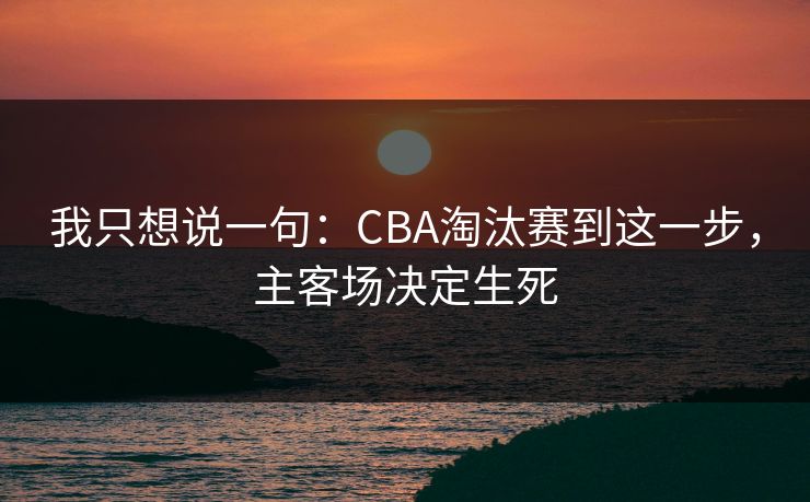 我只想说一句：CBA淘汰赛到这一步，主客场决定生死