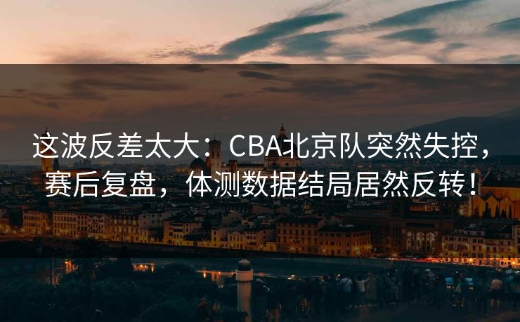 这波反差太大：CBA北京队突然失控，赛后复盘，体测数据结局居然反转！