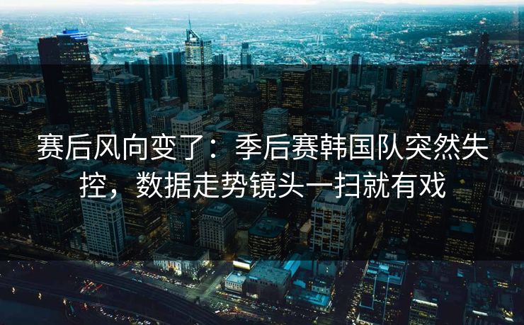 赛后风向变了：季后赛韩国队突然失控，数据走势镜头一扫就有戏