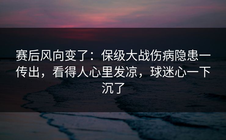 赛后风向变了：保级大战伤病隐患一传出，看得人心里发凉，球迷心一下沉了