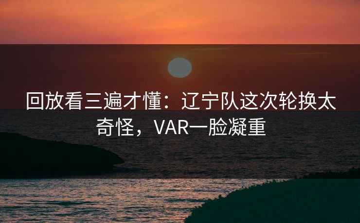 回放看三遍才懂：辽宁队这次轮换太奇怪，VAR一脸凝重