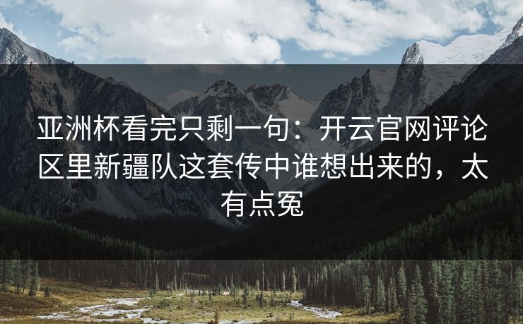 亚洲杯看完只剩一句：开云官网评论区里新疆队这套传中谁想出来的，太有点冤