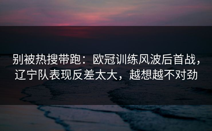 别被热搜带跑：欧冠训练风波后首战，辽宁队表现反差太大，越想越不对劲