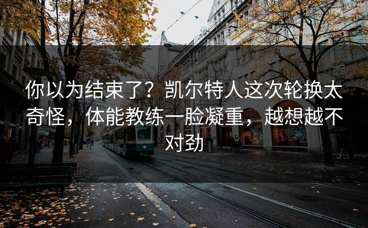 你以为结束了？凯尔特人这次轮换太奇怪，体能教练一脸凝重，越想越不对劲