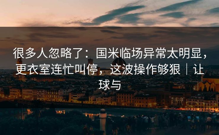很多人忽略了：国米临场异常太明显，更衣室连忙叫停，这波操作够狠｜让球与