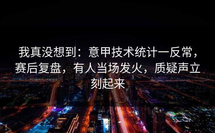 我真没想到：意甲技术统计一反常，赛后复盘，有人当场发火，质疑声立刻起来