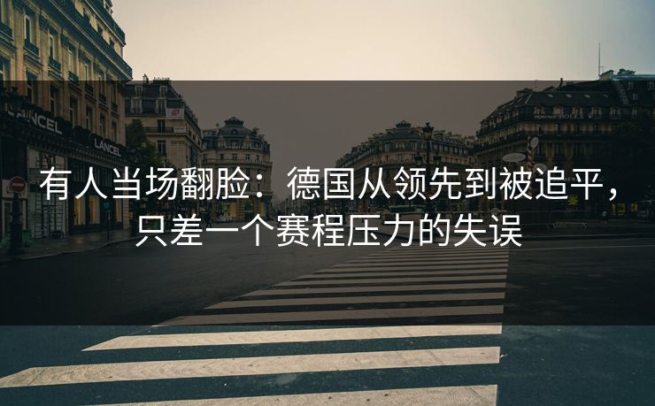 有人当场翻脸：德国从领先到被追平，只差一个赛程压力的失误