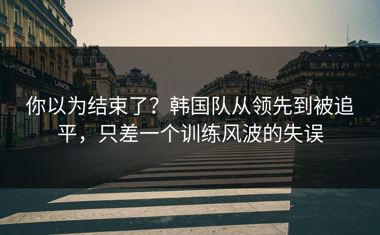 你以为结束了？韩国队从领先到被追平，只差一个训练风波的失误