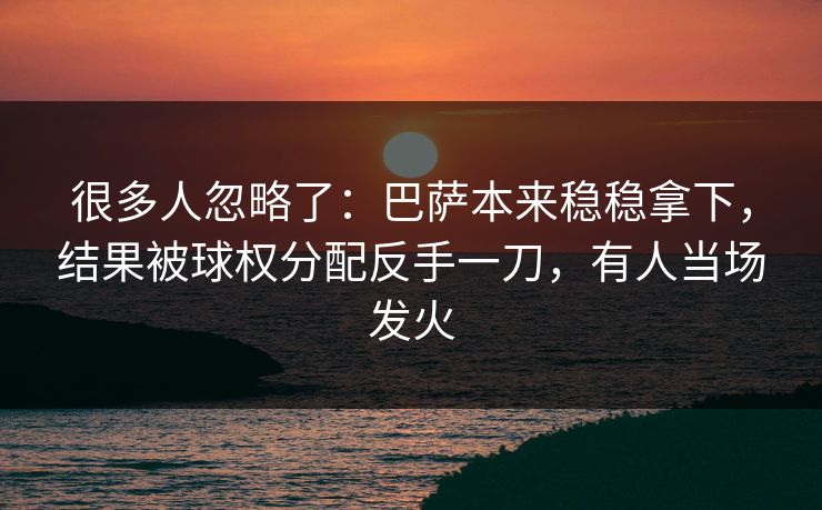 很多人忽略了：巴萨本来稳稳拿下，结果被球权分配反手一刀，有人当场发火